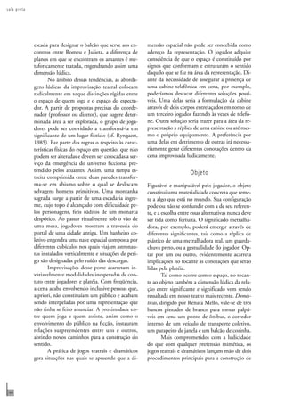 s a l a p r e t a 
184 
escada para designar o balcão que serve aos en-contros 
entre Romeu e Julieta, a diferença de 
planos em que se encontram os amantes é me-taforicamente 
tratada, engendrando assim uma 
dimensão lúdica. 
No âmbito dessas tendências, as aborda-gens 
lúdicas da improvisação teatral colocam 
radicalmente em xeque distinções rígidas entre 
o espaço de quem joga e o espaço do especta-dor. 
A partir de propostas precisas do coorde-nador 
(professor ou diretor), que sugere deter-minada 
área a ser explorada, o grupo de joga-dores 
pode ser convidado a transformá-la em 
significante de um lugar fictício (cf. Ryngaert, 
1985). Faz parte das regras o respeito às carac-terísticas 
físicas do espaço em questão, que não 
podem ser alteradas e devem ser colocadas a ser-viço 
da emergência do universo ficcional pre-tendido 
pelos atuantes. Assim, uma rampa es-treita 
comprimida entre duas paredes transfor-ma- 
se em abismo sobre o qual se deslocam 
selvagens homens primitivos. Uma montanha 
sagrada surge a partir de uma escadaria íngre-me, 
cujo topo é alcançado com dificuldade pe-los 
personagens, fiéis súditos de um monarca 
despótico. Ao passar ritualmente sob o vão de 
uma mesa, jogadores mostram a travessia do 
portal de uma cidade antiga. Um banheiro co-letivo 
engendra uma nave espacial composta por 
diferentes cubículos nos quais viajam astronau-tas 
instalados verticalmente e situações de peri-go 
são designadas pelo ruído das descargas. 
Improvisações desse porte acarretam in-variavelmente 
modalidades inesperadas de con-tato 
entre jogadores e platéia. Com freqüência, 
a cena acaba envolvendo inclusive pessoas que, 
a priori, não constituíam um público e acabam 
sendo interpeladas por uma representação que 
não tinha se feito anunciar. A proximidade en-tre 
quem joga e quem assiste, assim como o 
envolvimento do público na ficção, instauram 
relações surpreendentes entre uns e outros, 
abrindo novos caminhos para a construção do 
sentido. 
A prática de jogos teatrais e dramáticos 
gera situações nas quais se apreende que a di-mensão 
espacial não pode ser concebida como 
adereço da representação. O jogador adquire 
consciência de que o espaço é constituído por 
signos que conformam e estruturam o sentido 
daquilo que se faz na área da representação. Di-ante 
da necessidade de assegurar a presença de 
uma cabine telefônica em cena, por exemplo, 
poderíamos destacar diferentes soluções possí-veis. 
Uma delas seria a formulação da cabine 
através de dois corpos entrelaçados em torno de 
um terceiro jogador fazendo às vezes de telefo-ne. 
Outra solução seria trazer para a área da re-presentação 
a réplica de uma cabine ou até mes-mo 
o próprio equipamento. A preferência por 
uma delas em detrimento de outras irá necessa-riamente 
gerar diferentes conotações dentro da 
cena improvisada ludicamente. 
Objeto 
Figurável e manipulável pelo jogador, o objeto 
constitui uma materialidade concreta que reme-te 
a algo que está no mundo. Sua configuração 
pode ou não se confundir com a de seu referen-te, 
e a escolha entre essas alternativas nunca deve 
ser tida como fortuita. O significado metralha-dora, 
por exemplo, poderá emergir através de 
diferentes significantes, tais como a réplica de 
plástico de uma metralhadora real, um guarda-chuva 
preto, ou a gestualidade do jogador. Op-tar 
por um ou outro, evidentemente acarreta 
implicações no tocante às conotações que serão 
lidas pela platéia. 
Tal como ocorre com o espaço, no tocan-te 
ao objeto também a dimensão lúdica da rela-ção 
entre significante e significado vem sendo 
ressaltada em nosso teatro mais recente. Domés-ticas, 
dirigido por Renata Mello, vale-se de três 
bancos pintados de branco para tornar palpá-veis 
em cena um ponto de ônibus, o corredor 
interno de um veículo de transporte coletivo, 
um parapeito de janela e um balcão de cozinha. 
Mais comprometidos com a ludicidade 
do que com qualquer pretensão mimética, os 
jogos teatrais e dramáticos lançam mão de dois 
procedimentos principais para a construção de 
 