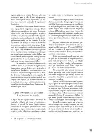 O lúdico e a construção do sentido 
185 
signos relativos ao objeto. Por um lado essa 
construção pode se valer de uma relação meta-fórica 
entre significante e significado. Por ou-tro, 
pode recorrer à utilização de significante 
imaginário. 
A metáfora é diretamente focalizada quan-do 
o jogo parte da proposta de utilização de um 
objeto como significante de outro. Retoma-se 
desse modo, com outra envergadura, a prática 
simbólica que já se fazia presente no faz-de-con-ta 
infantil. Assim, em função da escolha dos jo-gadores 
envolvidos em um processo de traba-lho 
teatral, um pedaço de corda se transforma 
em serpente ou microfone, uma tampa de pa-nela 
se metamorfoseia em direção de caminhão 
ou chapéu. Metamorfoses como essas podem 
servir como ponto de partida para a realização 
de novas improvisações de caráter lúdico, nas 
quais aspectos mais complexos, como por exem-plo 
a definição de papéis, lugares e ação, even-tualmente 
estejam também envolvidos. 
Por outro lado, o sistema de jogos teatrais 
enfatiza muito a construção de significantes 
imaginários através do incentivo reiterado à 
fisicalização do objeto. Individualmente, ou 
através da relação entre os participantes, o desa-fio 
de tornar real um objeto, sem o auxilio de 
qualquer suporte material, pode constituir um 
importante aspecto do desenvolvimento da 
consciência sensorial, a ser constantemente re-tomado 
e aprofundado ao longo do processo de 
aprendizagem teatral. 
Signos intrinsecamente vinculados 
à performance do jogador 
A figura do ator-jogador está na interseção de 
múltiplos códigos, tais como o lingüístico, o 
fônico e o gestual. De modo freqüentemente 
inseparável de sua figura, apresentam-se à nossa 
percepção os signos relativos a seu corpo, a tudo 
o que o envolve – figurino, maquiagem, másca-ra 
– assim como os movimentos e gestos que 
produz. 
O jogador é sempre o enunciador de um 
discurso que resulta de signos provenientes de 
múltiplas fontes, signos esses que se combinam 
na atuação improvisada, característica do jogo 
teatral. Alguns deles são emitidos em função da 
própria deliberação de quem atua. Outros são 
signos oriundos do desejo de outro jogador, mas 
há também signos provenientes de fatores alea-tórios, 
que se manifestam ao longo do ato de 
jogar. 
Se gesto e entonação, por exemplo, po-dem 
ser caracterizados como fruto de uma in-tenção 
deliberada, Anne Ubersfeld (1996a)1 
salienta a existência de signos de caráter invo-luntário, 
como o timbre de voz, os traços fisio-nômicos, 
ou a estatura. 
Daí a complexidade dos fenômenos com 
os quais nos defrontamos ao propor aprendiza-gens 
mediante processos lúdicos. Da relação 
entre o corpo real do jogador e a figura imagi-nária 
que ele delineia através de seu corpo, sur-ge 
a ficção concretizada cenicamente. 
Há sem dúvida uma série de sistemas de 
signos que estão a tal ponto intrinsecamente 
vinculados ao jogador, que a tarefa de isolá-los 
para efeito de análise se apresenta como extre-mamente 
complexa. 
As falas emitidas em situação de improvi-sação, 
apesar de não serem previsíveis quando 
resultam tão somente das relações estabelecidas 
ao longo do jogo, designam, sem dúvida, orde-nação 
referente a alguma espécie de textualidade. 
No entanto, falas podem se constituir também 
em um fértil ponto de partida para o lúdico; é o 
que ocorre quando fragmentos de textos pré-es-tabelecidos 
deflagram dentro de improvisações. 
Em ambos os casos, aquilo que se fala, ou 
seja, o texto presente no jogo, constitui um con-junto 
de signos lingüísticos que se desdobram 
de modo diacrônico. Uma vez articulados si-multaneamente 
a signos de outra natureza – so- 
1 Cf. o capítulo IV, “Travail du comédien”. 
 
