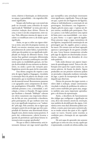 s a l a p r e t a 
186 
noros, relativos à iluminação, ao deslocamento 
no espaço, à gestualidade – vão engendrar dife-rentes 
significados. 
Sempre cabe lembrar que o ato teatral não 
pode ser encarado como tributário da noção 
equivocada de “fidelidade” ao texto, pois não se 
constitui tradução desse último. Dentro da 
cena, o texto é um dos componentes, entre ou-tros. 
Nela, diferentes sistemas de signos se arti-culam 
e se modificam entre si, de modo a gerar 
significado. 
Assim, no que se refere aos signos relati-vos 
ao texto, uma série de pesquisas recentes, no 
Brasil e no exterior, mostram como, através de 
procedimentos de caráter lúdico, é possível des-cobrir 
que eles podem ter seu significado multi-plicado 
em função de diferentes fatores. Uma 
mesma frase ganhará conotações diferenciadas 
em função de eventuais combinações com dife-rentes 
ações ou modalidades gestuais, em fun-ção 
da diversidade de seus emissores ou destina-tários, 
ou ainda a partir das variações para-lingüísticas 
através das quais ela for enunciada. 
Essa última categoria diz respeito a uma 
série de signos ligados à linguagem, vinculados 
à orientação física da palavra em direção a um 
destinatário, que se manifestam durante a emis-são 
do material textual. Recentemente passaram 
a ser agrupados como componentes do domí-nio 
paralingüístico (Ubersfeld, 1996b, p. 63), 
cobrindo portanto a voz, a intensidade, a arti-culação, 
o ritmo e o fraseado. Os jogos teatrais 
que focalizam a chamada “blablação” colocam 
em relevo exatamente essa importante dimen-são 
da fala em cena, permitindo a descoberta, 
pelos participantes, de que nenhum texto traz 
em si um significado inequívoco a ser “traduzi-do” 
pelo jogo. Pelo contrário, são os signos que 
emergem a partir do ato de jogar que têm a pro-priedade 
de iluminar uma determinada leitura 
daquele texto, dentre muitas outras possíveis. A 
partir daí, evidentemente, caberia levantar a 
questão da pertinência: qual dessas leituras in-teressaria 
mais ao grupo aprofundar? 
No que se refere à indumentária, seria in-teressante 
destacar um jogo teatral específico 
que exemplifica uma articulação interessante 
entre significante e significado. Trata-se do jogo 
em que, a partir de um fragmento de figurino, 
esboça-se individualmente a construção de um 
personagem. Inicialmente, esse fragmento – 
chapéu, gola de casaco, capa – é apenas um ob-jeto 
externo, escolhido pelo participante. Pou-co 
a pouco, o ato lúdico promove uma espécie 
de fusão entre a sua materialidade – cor, textu-ra, 
peso, forma – e o aqui e agora do jogador. 
Desse processo surge o signo metonímico de 
um figurino, inseparável da constituição de um 
personagem que ele, jogador, pouco a pouco, 
faz nascer. Do contato com um boné esgarçado 
apareceu o personagem de um garoto cortador 
de cana. Luvas brancas transparentes ativadas 
pelo jogo de alguém em determinadas circuns-tâncias, 
engendram uma domadora de circo 
todo-poderosa. 
Cabe ainda destacar um aspecto impor-tante 
da aprendizagem teatral. Trata-se da cola-boração 
entre quem faz e quem assiste, ou, em 
outras palavras, da função da platéia. Signos 
produzidos em um primeiro momento podem 
ser precisados e depurados mediante retomadas 
de jogo, a partir da incorporação de sugestões 
daqueles que observam. 
Dentro do processo dos jogos teatrais, o 
relevo dado à avaliação, sempre estreitamente 
vinculada à solução de problemas de ordem te-atral 
a serem resolvidos por quem atua, assegu-ra 
também uma outra importante aprendiza-gem: 
a da leitura da representação. 
Assim, a descoberta do funcionamento 
dos códigos que configuram a significação em 
cena, dá-se não somente através da construção, 
mas também da decodificação dos signos. A di-nâmica 
entre essas duas dimensões poderá con-tribuir, 
e muito, para trazer para o primeiro pla-no 
os modos através dos quais se dá a signifi-cação 
no teatro. Estarão assim reunidas as 
condições para a formação de um espectador 
particular. 
Ele será capaz de apreender não somente 
aquilo que se conta em cena, ou seja, aquilo que 
é representado, o enredo em ultima análise, mas 
 