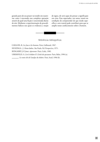 O lúdico e a construção do sentido 
187 
grande parte de seu prazer vai residir em exami-nar 
como é executada essa complexa operação 
através da qual uma ficção é concretizada diante 
de nós. Mediante a experimentação de procedi-mentos 
lúdicos nos quais se evidencia a noção 
de signo, ele será capaz de pensar a significação 
em cena. Esse espectador, em suma, estará em 
condições de compreender de que modo espe-cífico 
a arte teatral pode contribuir para que se 
amplie nosso conhecimento sobre o homem. 
Referências bibliográficas 
CAILLOIS, R. Les Jeux et les hommes. Paris, Gallimard, 1967. 
HUIZINGA , J. Homo ludens. São Paulo, Ed. Perspectiva, 1971. 
RYNGAERT, J-P. Jouer, répresenter. Paris, Cedic, 1985. 
UBERSFELD, A. Lire le théâtre II. L’école du spectateur. Paris, Belin, 1996 (a). 
_______. Les mots-clés de l’analyse du théâtre. Paris, Seuil, 1996 (b). 
