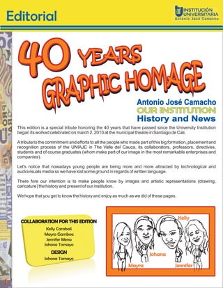 Editorial


      40                             YEARS

                                                                     Antonio José Camacho
                                                                     OUR INSTITUTION
                                                                     History and News
    This edition is a special tribute honoring the 40 years that have passed since the University Institution
    began its worked celebrated on march 2, 2010 at the municipal theatre in Santiago de Cali.

    A tribute to the commitment and efforts to all the people who made part of this big formation, placement and
    recognition process of the UNIAJC in The Valle del Cauca, its collaborators, professors, directives,
    students and of course graduates (whom make part of our image in the most remarkable enterprises and
    companies).

    Let's notice that nowadays young people are being more and more attracted by technological and
    audiovisuals media so we have lost some ground in regards of written language.

    There fore our intention is to make people know by images and artistic representations (drawing,
    caricature) the history and present of our institution.

    We hope that you get to know the history and enjoy as much as we did of these pages.




                                                                                           Kelly
      COLLABORATION FOR THIS EDITION
                   Kelly Carabalí
                  Mayra Gamboa
                   Jennifer Mena
                  Johana Tamayo
                      DESIGN                                               Johana
                  Johana Tamayo
                                                                Mayra                    Jennifer


1
 