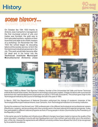 40
History
                                                                                                                  YEARS




some history...
 ...yrotsih emos
 ...yrotsih emos
On October the 10th 1933 thanks to
Antonio Jose Camacho's management
the first municipal school of arts and
trades was founded, the gold was to
form educated workers, experts on their
branched and able to be chiefs masters
of a workshop. On November the 13th
1933 the school began its educating
labors at the society service, to form the
first technical industrial personnel in the
city. This work would later become after
his dead and in his honor into the
Technical institute Municipal
Manufacturer Antonio Jose




Years later (1969) by Mister Tulio Ramírez' initiative, founder of the Universidad del Valle and former Technical
institute Municipal head master, the Electronic technology school was created, it began its labors with a provisional
license from the national department of education on march 2 1970 with 24 students. This school gave origin to the
Technological Institute by the Council of Santiago de Cali in the year of 1993.

In March, 2007 the Department of National Education authorized the change of academic character of the
Technological Municipal Institute Antonio Jose Camacho, from Technological Institution to University Institution.

During his existence it has formed over 1500 professionals in the different technological and professional careers
(Electronics, systems, and accounting) who now currently work in the best national and regional companies. It also
has participated in different national programs as that of Young people in Action (Summoned by the Presidency of
the Republic) in 2002.

In the same way as for facilities and infrastructure different changes have been made to improve the quality of the
given education, nowadays it counts with two Headquarters one in the northern part and other one in the southern
part, of the city. Likewise the agreements with different university entities have allowed the IUAJC to be recognized
by his academic excellence.
                                                                                                                        2
 
