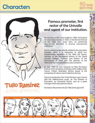 40
Characters
                                                                    YEARS




                  Famous promoter, first
                   rector of the Univalle
                and agent of our institution.

                He was born in the Union (Valle) in 1968. He finished
                his secondary studies in 1920, in the Normal School
                of the Valle and, since then, he performed
                educational activities in diverse educational
                institutions.

                He occupied charges directly related to the education
                between which it is necessary to stand out:
                Departmental Secretary of the Valle del Cauca,
                member of the Managerial Advice of the Santa
                Librada College, Founder and Rector of the
                Gymnasium of West and The Director of the
                Technical Top Institute Antonio Jose Camacho.

                In July, 1959 he was received as New Numerary
                Partner of the Academy of History of the Valley of the
                Cauca. Citizen dedicated without pause to the
                companies of culture and of collective service.

                Since his graduation Don Tulio Ramirez was in touch
                with the vallecaucana youth, as The Director of
                Education, as University Rector, and as a great

Tulio Ramírez
                manager of the educational culture.

zerímaR oiluT
zerímaR oiluT   He died on November the 22 1985 at the age of 87.




                                                                         4
 