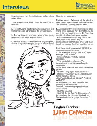 Interviews
    English teacher from the institution as well as others    Quantity per class room.
    universities:
                                                              Positive aspect: Extension of the physical
    1. I've worked in the IUAJC since the year 2008 up        plant, south headquarters. Negative aspect:
    until now.                                                The students' Quantity per class room.

    2. The institution's most important achievement of is     5. An occasion three doormen did not allow
    the technological advance and the physical plant.         me to enter because they did not know me
                                                              and it did not have the proper ID. Then they
    3. The evolution to academic level of the young           me did not believe that I was a teacher.
    people has been improving its quality.                     And in another occasion they said to me "
                                                              today there is no class " only the
    4. Positive aspect: Extension of the physical plant,      administrative teachers can enter and I had
    south headquarters. Negative aspect: The students'        to call my boss so that they would let me in.

                                                              6. All these are the presents to UNIAJC in
                                                              company with my students
                                                              - The 1st English e-Magazine: A 40 years
                                                              Homage (First Edition).
                                                              - Sowing Values: UNIAJC values
                                                              campaign.
                                                              - Who wants to be millionaire? An
                                                              innovative proposal to review English
                                                              Language.
                                                              - Art & Style FAKAMI: a students’ enterprise
                                                              project.
                                                              - UNIAJC Languages Resource Center
                                                              - Disaster Prevention Guide: A contribution
                                                              to the institution safety.
                                                              - My English Notebook. UNIAJC ENGLISH
                                                              WEBSITE.
                                                              - Institutional Pins: A proposal for the
                                                              publicity of the institution.
                                                              - UNIAJC contributing to preserve the
                                                              environment.
                                                              - UNIAJC bracelet.
                                                              - UNIAJC On the Path To Bilingualism: A
                                                              lecture about the retrospective Look and
                                                              Tendencies in the language department”.




                                                             English Teacher.
                                                         Lilian Calvache
                                                         ehcavlaC nailiL
                                                         ehcavlaC nailiL
7
 