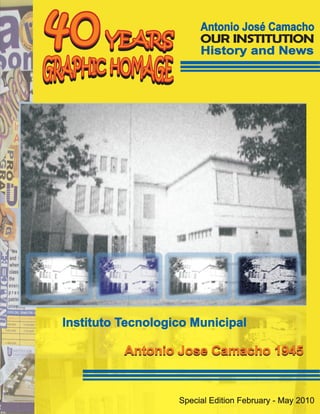 40     YEARS
                        Antonio José Camacho
                        OUR INSTITUTION
                        History and News




Instituto Tecnologico Municipal

          Antonio Jose Camacho 1945


                   Special Edition February - May 2010
 