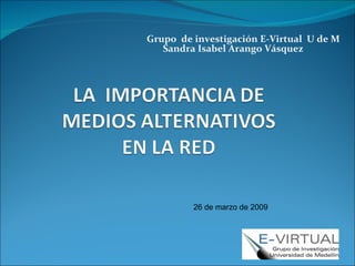 Grupo  de investigación E-Virtual  U de M Sandra Isabel Arango Vásquez 26 de marzo de 2009  