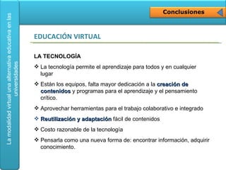 Conclusiones LA TECNOLOGÍA La tecnología permite el aprendizaje para todos y en cualquier lugar Están los equipos, falta mayor dedicación a la  creación de contenidos  y programas para el aprendizaje y el pensamiento crítico. Aprovechar herramientas para el trabajo colaborativo e integrado Reutilización y adaptación  fácil de contenidos Costo razonable de la tecnología Pensarla como una nueva forma de: encontrar información, adquirir conocimiento. EDUCACIÓN VIRTUAL 