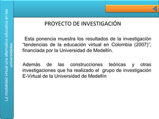 Esta ponencia muestra los resultados de la investigación “tendencias de la educación virtual en Colombia (2007)”, financiada por la Universidad de Medellín. Además de las construcciones teóricas y otras investigaciones que ha realizado el  grupo de investigación E-Virtual de la Universidad de Medellín PROYECTO DE INVESTIGACIÓN 