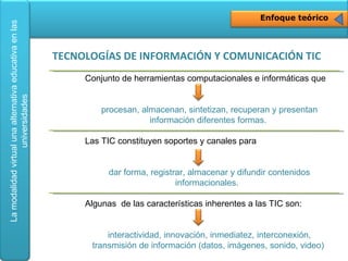 Enfoque teórico Conjunto de herramientas computacionales e informáticas que  procesan, almacenan, sintetizan, recuperan y presentan información diferentes formas.  Las TIC constituyen soportes y canales para  dar forma, registrar, almacenar y difundir contenidos informacionales.  Algunas  de las características inherentes a las TIC son:  interactividad, innovación, inmediatez, interconexión, transmisión de información (datos, imágenes, sonido, video)   TECNOLOGÍAS DE INFORMACIÓN Y COMUNICACIÓN TIC 