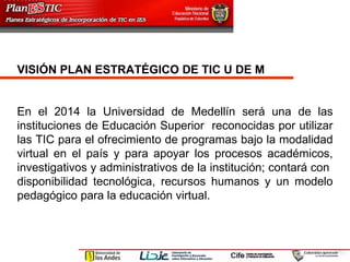 VISIÓN PLAN ESTRATÉGICO DE TIC U DE M   En el 2014 la Universidad de Medellín será una de las instituciones de Educación Superior  reconocidas por utilizar las TIC para el ofrecimiento de programas bajo la modalidad virtual en el país y para apoyar los procesos académicos, investigativos y administrativos de la institución; contará con  disponibilidad tecnológica, recursos humanos y un modelo pedagógico para la educación virtual.  