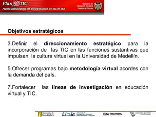 Objetivos estratégicos  Definir el  direccionamiento estratégico  para la incorporación de  las TIC en las funciones sustantivas que impulsen  la cultura virtual en la Universidad de Medellín. Ofrecer programas bajo  metodología virtual  acordes con la demanda del país. Fortalecer  las  líneas de investigación  en educación virtual y TIC.  