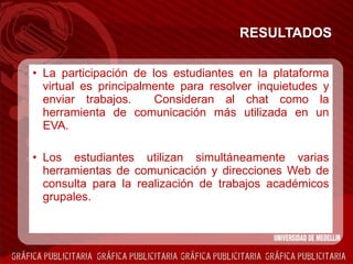 RESULTADOS La participación de los estudiantes en la plataforma virtual es principalmente para resolver inquietudes y enviar trabajos.  Consideran al chat como la herramienta de comunicación más utilizada en un EVA. Los estudiantes utilizan simultáneamente varias herramientas de comunicación y direcciones Web de consulta para la realización de trabajos académicos grupales.  