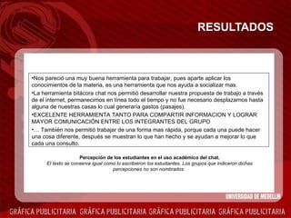 RESULTADOS Nos pareció una muy buena herramienta para trabajar, pues aparte aplicar los conocimientos de la materia, es una herramienta que nos ayuda a socializar mas. La herramienta bitácora chat nos permitió desarrollar nuestra propuesta de trabajo a través de el internet, permanecimos en línea todo el tiempo y no fue necesario desplazarnos hasta alguna de nuestras casas lo cual generaría gastos (pasajes). EXCELENTE HERRAMIENTA TANTO PARA COMPARTIR INFORMACION Y LOGRAR MAYOR COMUNICACIÓN ENTRE LOS INTEGRANTES DEL GRUPO …   También nos permitió trabajar de una forma mas rápida, porque cada una puede hacer una cosa diferente, después se muestran lo que han hecho y se ayudan a mejorar lo que cada una consulto. Percepción de los estudiantes en el uso académico del chat. El texto se conserva igual como lo escribieron los estudiantes. Los grupos que indicaron dichas percepciones no son nombrados.   