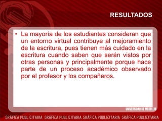 RESULTADOS L a mayoría de los estudiantes consideran que un entorno virtual contribuye al mejoramiento de la escritura, pues tienen más cuidado en la escritura cuando saben que serán vistos por otras personas y principalmente porque hace parte de un proceso académico observado por el profesor y los compañeros. 