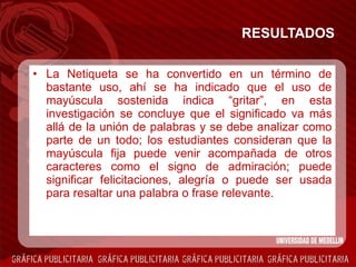 RESULTADOS La Netiqueta se ha convertido en un término de bastante uso, ahí se ha indicado que el uso de mayúscula sostenida indica “gritar”, en esta investigación se concluye que  el significado va más allá de la unión de palabras y se debe analizar como parte de un todo; los estudiantes consideran que la mayúscula fija puede venir acompañada de otros caracteres como el signo de admiración; puede significar felicitaciones, alegría o puede ser usada para resaltar una palabra o frase relevante. 