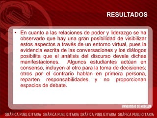 RESULTADOS En cuanto a las relaciones de poder y liderazgo se ha observado que hay una gran posibilidad de visibilizar estos aspectos a través de un entorno virtual, pues la evidencia escrita de las conversaciones y los diálogos posibilita que el análisis del discurso devele dichas manifestaciones.  Algunos estudiantes actúan en consenso, incluyen al otro para la toma de decisiones; otros por el contrario hablan en primera persona, reparten responsabilidades y no proporcionan espacios de debate.   
