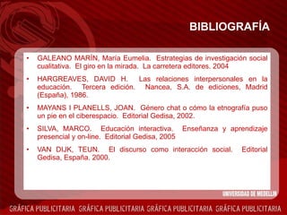 BIBLIOGRAFÍA GALEANO MARÍN, María Eumelia.  Estrategias de investigación social cualitativa.  El giro en la mirada.  La carretera editores. 2004 HARGREAVES, DAVID H.  Las relaciones interpersonales en la educación.  Tercera edición.  Nancea, S.A. de ediciones, Madrid (España), 1986. MAYANS I PLANELLS, JOAN.  Género chat o cómo la etnografía puso un pie en el ciberespacio.  Editorial Gedisa, 2002. SILVA, MARCO.  Educación interactiva.  Enseñanza y aprendizaje presencial y on-line.  Editorial Gedisa, 2005 VAN DIJK, TEUN.  El discurso como interacción social.  Editorial Gedisa, España. 2000.   