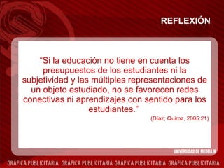 REFLEXIÓN “ Si la educación no tiene en cuenta los presupuestos de los estudiantes ni la subjetividad y las múltiples representaciones de un objeto estudiado, no se favorecen redes conectivas ni aprendizajes con sentido para los estudiantes.”  (Díaz; Quiroz, 2005:21) 