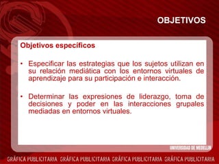 OBJETIVOS Objetivos específicos Especificar las estrategias que los sujetos utilizan en su relación mediática con los entornos virtuales de aprendizaje para su participación e interacción. Determinar las expresiones de liderazgo, toma de decisiones y poder en las interacciones grupales mediadas en entornos virtuales. 