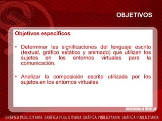 OBJETIVOS Objetivos específicos Determinar las significaciones del lenguaje escrito (textual, gráfico estático y animado) que utilizan los sujetos en los entornos virtuales para la comunicación. Analizar la composición escrita utilizada por los sujetos.en los entornos virtuales  