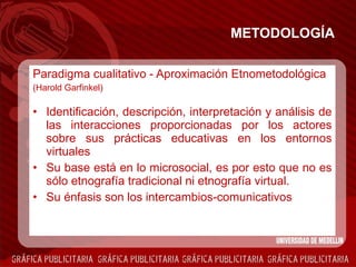 METODOLOGÍA Paradigma cualitativo - Aproximación Etnometodológica (Harold Garfinkel) Identificación, descripción, interpretación y análisis de las interacciones proporcionadas por los actores sobre sus prácticas educativas en los entornos virtuales Su base está en lo microsocial, es por esto que no es sólo etnografía tradicional ni etnografía virtual. Su énfasis son los intercambios-comunicativos 