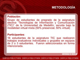 METODOLOGÍA Población :  Grupo de estudiantes de pregrado de la asignatura electiva “Tecnologías de Información y Comunicación (TIC)” de la Universidad de Medellín, servida bajo la modalidad virtual mixta (50% presencial, 50% virtual) Participantes :  16 estudiantes de la asignatura TIC que realizaron trabajos evaluativos individuales y grupales en equipos de 2 o 3 estudiantes.  Fueron seleccionados en forma intencionada. 