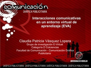 Interacciones comunicativas en un entorno virtual de aprendizaje (EVA)   Claudia Patricia Vásquez Lopera Grupo de investigación E-Virtual  Categoría D Colciencias Facultad de Comunicación - Comunicación Gráfica Publicitaria   