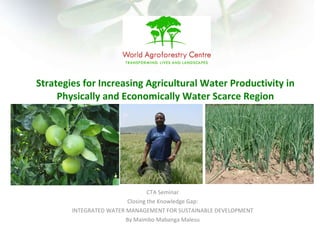 CTA Seminar Closing the Knowledge Gap: INTEGRATED WATER MANAGEMENT FOR SUSTAINABLE DEVELOPMENT By Maimbo Mabanga Malesu Strategies for Increasing Agricultural Water Productivity in Physically and Economically Water Scarce Region 