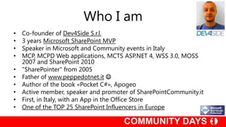Who I am
•   Co-founder of Dev4Side S.r.l.
•   3 years Microsoft SharePoint MVP
•   Speaker in Microsoft and Community events in Italy
•   MCP, MCPD Web applications, MCTS ASP.NET 4, WSS 3.0, MOSS
    2007 and SharePoint 2010
•   "SharePointer" from 2005
•   Father of www.peppedotnet.it 
•   Author of the book «Pocket C#», Apogeo
•   Active member, speaker and promoter of SharePointCommunity.it
•   First, in Italy, with an App in the Office Store
•   One of the TOP 25 SharePoint Influencers in Europe
 
