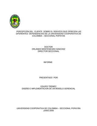 PERCEPCIÓN DEL CLIENTE SOBRE EL SERVICIO QUE OFRECEN LAS
DIFERENTES DEPENDENCIAS DE LA UNIVERSIDAD COOPERATIVA DE
             COLOMBIA – SECCIONAL POPAYAN




                        DOCTOR
             ORLANDO MONTENEGRO SÁNCHEZ
                  DIRECTOR SECCIONAL




                       INFORME




                    PRESENTADO POR:



                     EQUIPO TREMEC
     DISEÑO E IMPLEMENTACION DE UN MODELO GERENCIAL




UNIVERSIDAD COOPERATIVA DE COLOMBIA – SECCIONAL POPAYÁN
                       JUNIO 2006
 