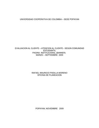 UNIVERSIDAD COOPERATIVA DE COLOMBIA – SEDE POPAYAN




EVALUACION AL CLIENTE – ATENCION AL CLIENTE - SEGÚN COMUNIDAD
                          ESTUDIANTIL
               PAGINA INSTITUCIONAL (BANNER)
                   MARZO – SEPTIEMBRE 2009




              RAFAEL MAURICIO PADILLA MORENO
                  OFICINA DE PLANEACION




                  POPAYAN, NOVIEMBRE 2009
 