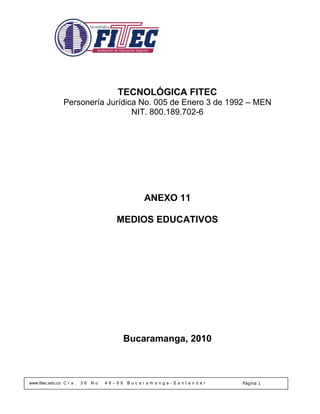 TECNOLÓGICA FITEC
                 Personería Jurídica No. 005 de Enero 3 de 1992 – MEN
                                   NIT. 800.189.702-6




                                                  ANEXO 11

                                         MEDIOS EDUCATIVOS




                                              Bucaramanga, 2010



www.fitec.edu.co C r a .   36   No.   48–99   Bucaramanga-Santander   Página 1
 