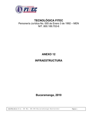 TECNOLÓGICA FITEC
                  Personería Jurídica No. 005 de Enero 3 de 1992 – MEN
                                    NIT. 800.189.702-6




                                                  ANEXO 12

                                          INFRAESTRUCTURA




                                              Bucaramanga, 2010



www.fitec.edu.co C r a .   36   No.   48–99   Bucaramanga-Santander   Página 1
 