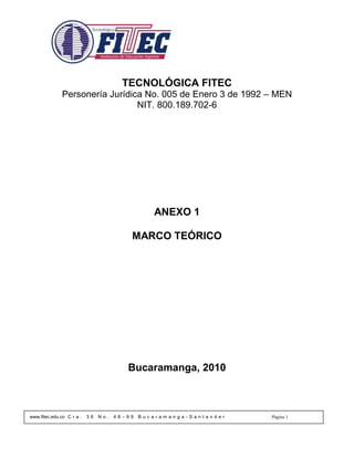 TECNOLÓGICA FITEC
              Personería Jurídica No. 005 de Enero 3 de 1992 – MEN
                                NIT. 800.189.702-6




                                                 ANEXO 1

                                          MARCO TEÓRICO




                                         Bucaramanga, 2010



www.fitec.edu.co C r a .   36   No.   48–99   Bucaramanga-Santander   Página 1
 