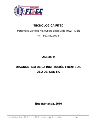 TECNOLÓGICA FITEC
              Personería Jurídica No. 005 de Enero 3 de 1992 – MEN
                                              NIT. 800.189.702-6




                                                 ANEXO 2


            DIAGNÓSTICO DE LA INSTITUCIÓN FRENTE AL
                                          USO DE LAS TIC




                                         Bucaramanga, 2010



www.fitec.edu.co C r a .   36   No.   48–99   Bucaramanga-Santander   Página 1
 