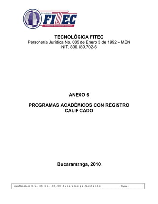 TECNOLÓGICA FITEC
             Personería Jurídica No. 005 de Enero 3 de 1992 – MEN
                               NIT. 800.189.702-6




                                                 ANEXO 6

              PROGRAMAS ACADÉMICOS CON REGISTRO
                         CALIFICADO




                                         Bucaramanga, 2010



www.fitec.edu.co C r a .   36   No.   48–99   Bucaramanga-Santander   Página 1
 