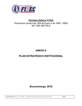 TECNOLÓGICA FITEC
               Personería Jurídica No. 005 de Enero 3 de 1992 – MEN
                                 NIT. 800.189.702-6




                                                  ANEXO 8

                           PLAN ESTRATÉGICO INSTITUCIONAL




                                          Bucaramanga, 2010



www.fitec.edu.co C r a .   36   No.   48–99   Bucaramanga-Santander   Página 1
 