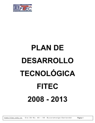 PLAN DE
               DESARROLLO
              TECNOLÓGICA
                             FITEC
                     2008 - 2013

www.fitec.edu.co   Cra 36 No. 48 – 99   Bucaramanga-Santander   Página 1
 