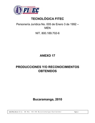 TECNOLÓGICA FITEC
            Personería Jurídica No. 005 de Enero 3 de 1992 –
                                  MEN
                                         NIT. 800.189.702-6




                                               ANEXO 17


           PRODUCCIONES Y/O RECONOCIMIENTOS
                      OBTENIDOS




                                       Bucaramanga, 2010


www.fitec.edu.co C r a .   36   No.   48–99   Bucaramanga-Santander   Página 1
 