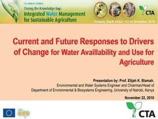 Current and Future Responses to Drivers of Change for Water Availlability and Use for Agriculture Presentation by: Prof. Elijah K. Biamah,  Environmental and Water Systems Engineer and Chairman/Head of Department of Environmental & BiosystemsEngineering, University of Nairobi, Kenya  November 22, 2010 