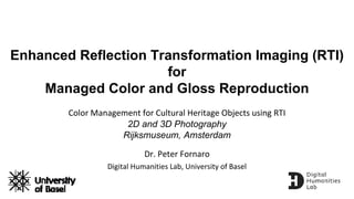 Enhanced Reflection Transformation Imaging (RTI)
for
Managed Color and Gloss Reproduction
Color Management for Cultural Heritage Objects using RTI
2D and 3D Photography
Rijksmuseum, Amsterdam
Dr. Peter Fornaro
Digital Humanities Lab, University of Basel
 