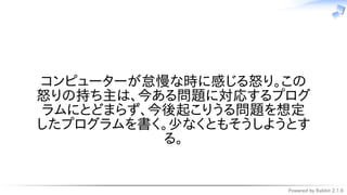 Powered by Rabbit 2.1.9
　
コンピューターが怠慢な時に感じる怒り。この
怒りの持ち主は、今ある問題に対応するプログ
ラムにとどまらず、今後起こりうる問題を想定
したプログラムを書く。少なくともそうしようとす
る。
 