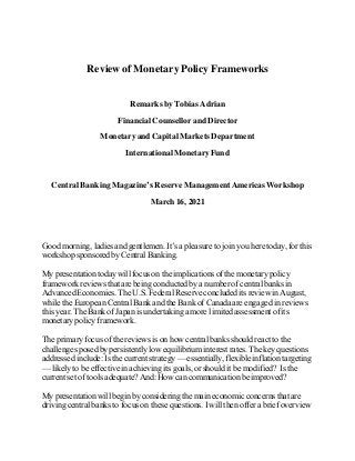 Review of Monetary Policy Frameworks
Remarks by Tobias Adrian
Financial Counsellor and Director
Monetary and Capital Markets Department
International MonetaryFund
Central Banking Magazine’s Reserve Management AmericasWorkshop
March 16, 2021
Good morning, ladies and gentlemen. It’s a pleasure to join you here today, for this
workshop sponsored by Central Banking.
My presentation today will focus on the implications of the monetary policy
framework reviews that are being conducted by a number of central banks in
Advanced Economies. The U.S.Federal Reserve concluded its review in August,
while the European Central Bank and the Bank of Canada are engaged in reviews
this year. The Bank of Japan is undertaking a more limited assessment of its
monetary policy framework.
The primary focus of the reviews is on how central banks should react to the
challenges posed by persistently low equilibrium interest rates. The key questions
addressed include: Is the current strategy — essentially, flexible inflation targeting
— likely to be effective in achieving its goals, or should it be modified? Is the
current set of tools adequate? And: How can communication be improved?
My presentation will begin by considering the main economic concerns that are
driving central banks to focus on these questions. I will then offer a brief overview
 