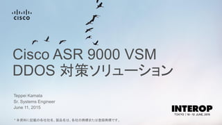 Cisco ASR 9000 VSM
DDOS 対策ソリューション
Teppei Kamata
June 11, 2015
Sr. Systems Engineer
* 本資料に記載の各社社名、製品名は、各社の商標または登録商標です。
 