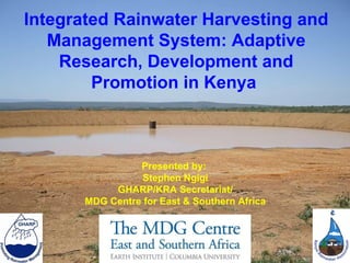 Integrated Rainwater Harvesting and Management System: Adaptive Research, Development and Promotion in Kenya  Presented by:  Stephen Ngigi GHARP/KRA Secretariat/ MDG Centre for East & Southern Africa 