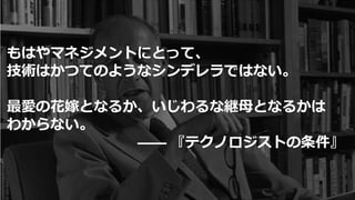 もはやマネジメントにとって、
技術はかつてのようなシンデレラではない。
最愛の花嫁となるか、いじわるな継母となるかは
わからない。
―― 『テクノロジストの条件』
 