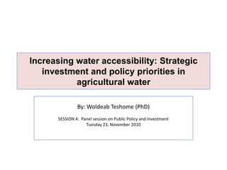 Increasing water accessibility: Strategic investment and policy priorities in agricultural water  By: WoldeabTeshome (PhD) SESSION 4:  Panel session on Public Policy and Investment Tuesday 23, November 2010  