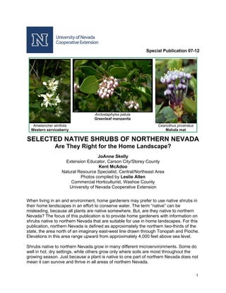 Special Publication 07-12




                                   Arctostaphylos patula
                                   Greenleaf manzanita
   Amelancher alnifolia                                           Ceanothus prostratus
  Western serviceberry                                               Mahala mat

SELECTED NATIVE SHRUBS OF NORTHERN NEVADA
               Are They Right for the Home Landscape?
                                     JoAnne Skelly
                     Extension Educator, Carson City/Storey County
                                     Kent McAdoo
                   Natural Resource Specialist, Central/Northeast Area
                            Photos compiled by Leslie Allen
                       Commercial Horticulturist, Washoe County
                      University of Nevada Cooperative Extension


When living in an arid environment, home gardeners may prefer to use native shrubs in
their home landscapes in an effort to conserve water. The term “native” can be
misleading, because all plants are native somewhere. But, are they native to northern
Nevada? The focus of this publication is to provide home gardeners with information on
shrubs native to northern Nevada that are suitable for use in home landscapes. For this
publication, northern Nevada is defined as approximately the northern two-thirds of the
state, the area north of an imaginary east-west line drawn through Tonopah and Pioche.
Elevations in this area range upward from approximately 4,000 feet above sea level.

Shrubs native to northern Nevada grow in many different microenvironments. Some do
well in hot, dry settings, while others grow only where soils are moist throughout the
growing season. Just because a plant is native to one part of northern Nevada does not
mean it can survive and thrive in all areas of northern Nevada.

                                                                                         1
 