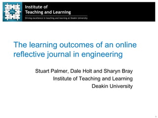 The learning outcomes of an online
reflective journal in engineering

      Stuart Palmer, Dale Holt and Sharyn Bray
              Institute of Teaching and Learning
                               Deakin University




                                                   1
 