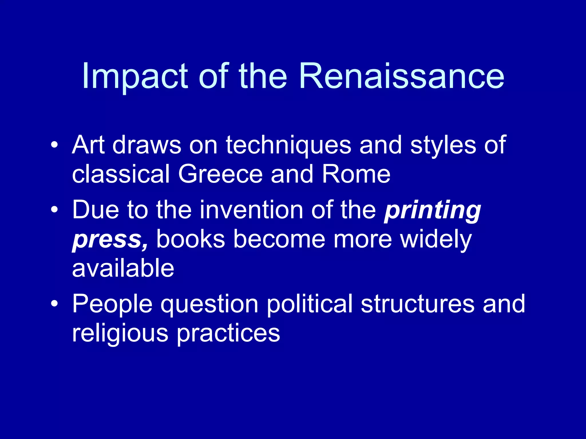 Impact of the Renaissance Art draws on techniques and styles of classical Greece and Rome Due to the invention of the  printing press,  books become   more widely available People question political structures and religious practices  